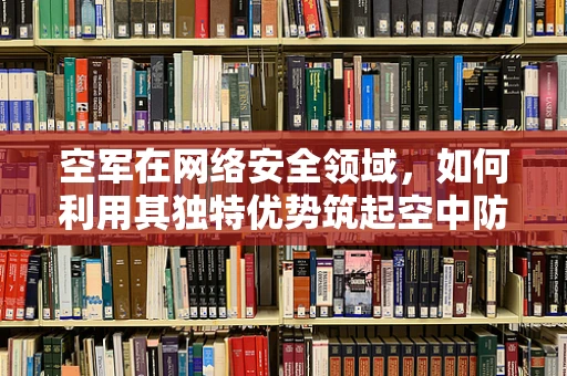 空军在网络安全领域，如何利用其独特优势筑起空中防线？