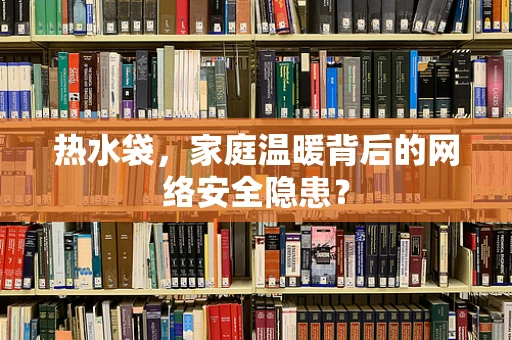 热水袋，家庭温暖背后的网络安全隐患？