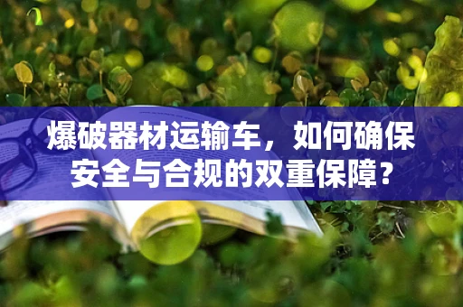 爆破器材运输车，如何确保安全与合规的双重保障？