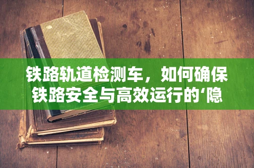 铁路轨道检测车，如何确保铁路安全与高效运行的‘隐形卫士’？