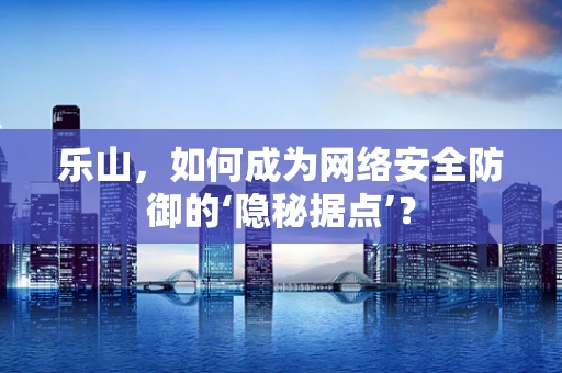 乐山，如何成为网络安全防御的‘隐秘据点’？