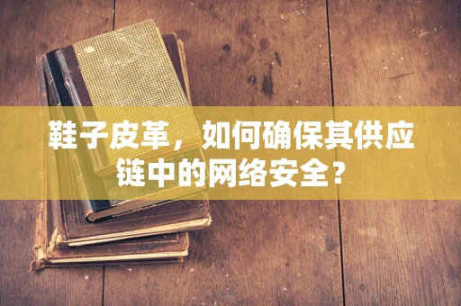 鞋子皮革，如何确保其供应链中的网络安全？