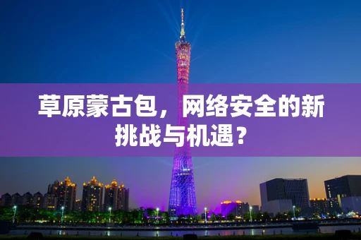 草原蒙古包，网络安全的新挑战与机遇？