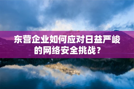 东营企业如何应对日益严峻的网络安全挑战？