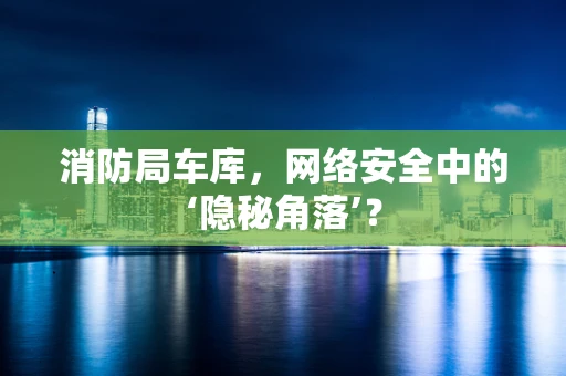 消防局车库，网络安全中的‘隐秘角落’？