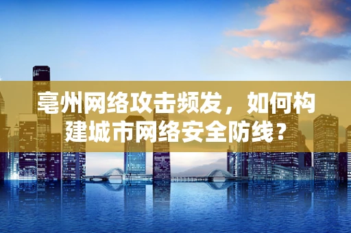 亳州网络攻击频发，如何构建城市网络安全防线？