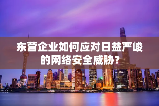 东营企业如何应对日益严峻的网络安全威胁？