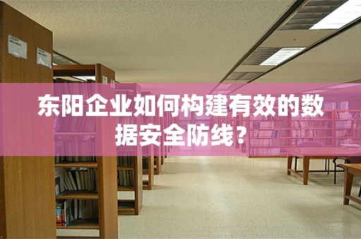 东阳企业如何构建有效的数据安全防线？