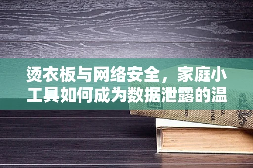 烫衣板与网络安全，家庭小工具如何成为数据泄露的温床？