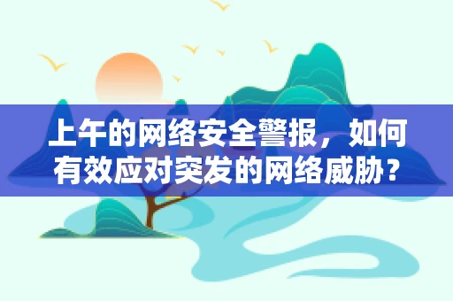 上午的网络安全警报，如何有效应对突发的网络威胁？