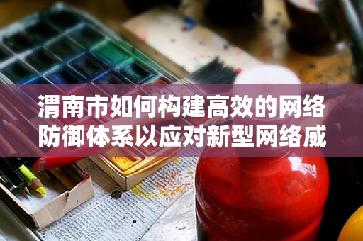 渭南市如何构建高效的网络防御体系以应对新型网络威胁？