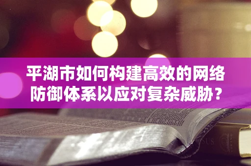 平湖市如何构建高效的网络防御体系以应对复杂威胁？