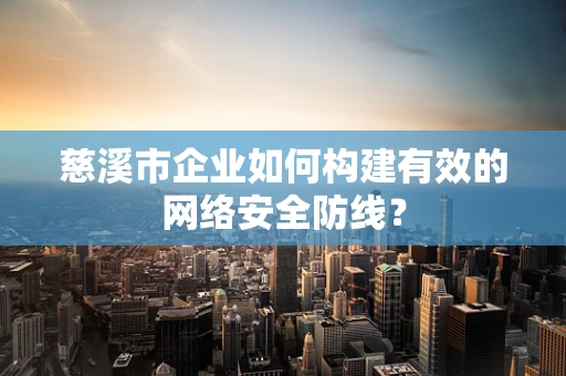 慈溪市企业如何构建有效的网络安全防线？