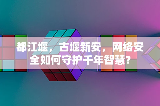 都江堰，古堰新安，网络安全如何守护千年智慧？