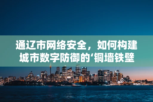 通辽市网络安全，如何构建城市数字防御的‘铜墙铁壁’？