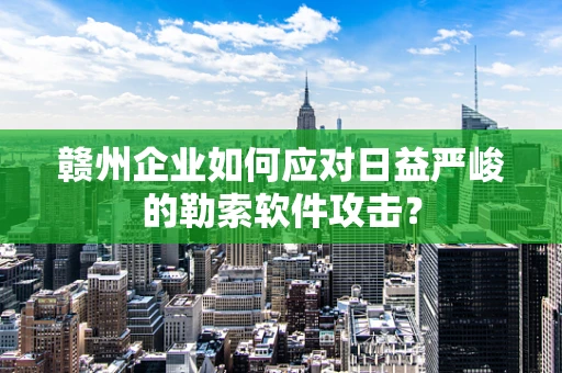 赣州企业如何应对日益严峻的勒索软件攻击？