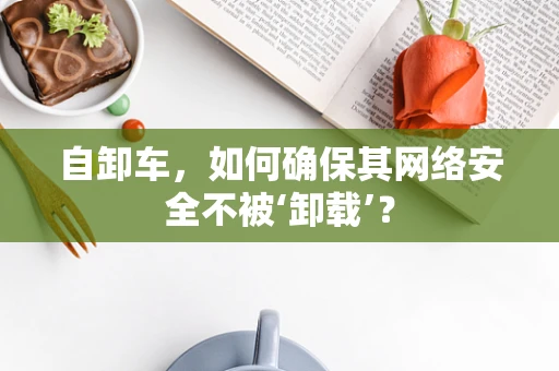 自卸车，如何确保其网络安全不被‘卸载’？