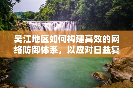 吴江地区如何构建高效的网络防御体系，以应对日益复杂的网络安全威胁？