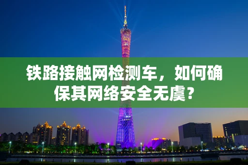 铁路接触网检测车，如何确保其网络安全无虞？