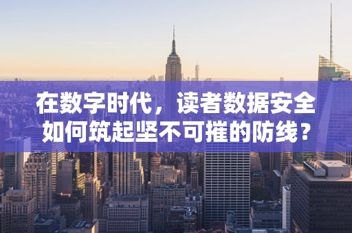 在数字时代，读者数据安全如何筑起坚不可摧的防线？