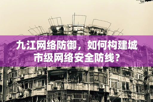 九江网络防御，如何构建城市级网络安全防线？