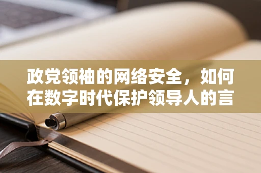 政党领袖的网络安全，如何在数字时代保护领导人的言论自由与安全？