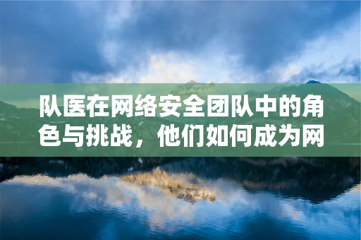 队医在网络安全团队中的角色与挑战，他们如何成为网络安全战场的隐形守护者？