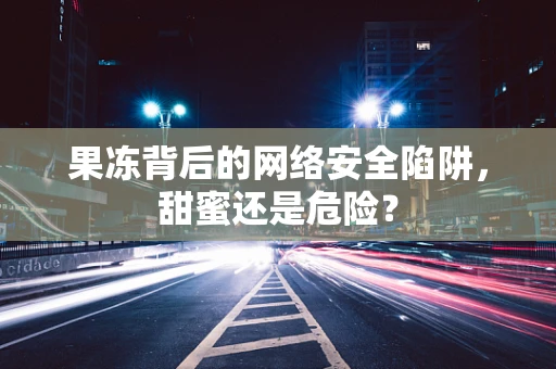 果冻背后的网络安全陷阱，甜蜜还是危险？