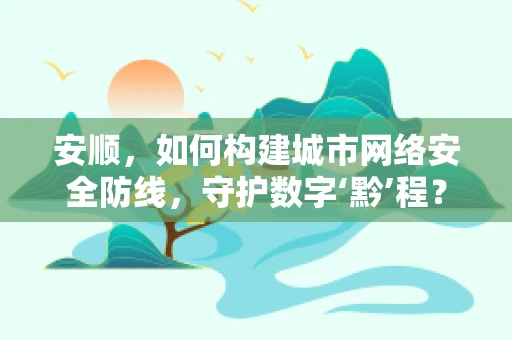 安顺，如何构建城市网络安全防线，守护数字‘黔’程？