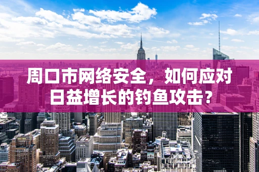 周口市网络安全，如何应对日益增长的钓鱼攻击？