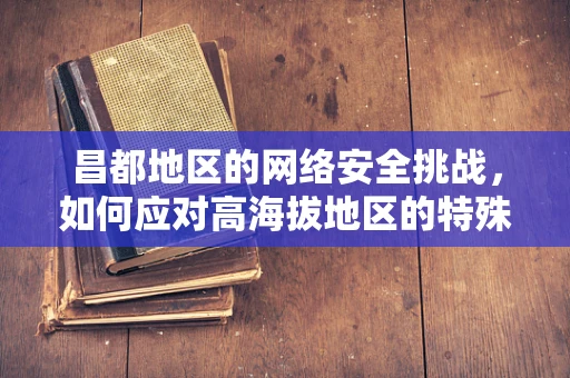 昌都地区的网络安全挑战，如何应对高海拔地区的特殊威胁？