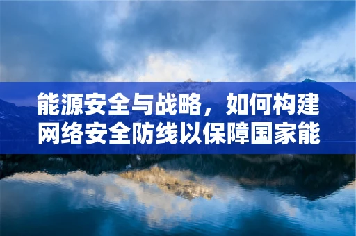 能源安全与战略，如何构建网络安全防线以保障国家能源基础设施？