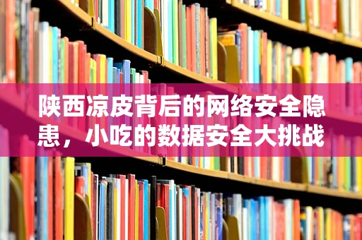 陕西凉皮背后的网络安全隐患，小吃的数据安全大挑战？