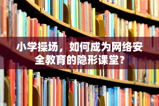 小学操场，如何成为网络安全教育的隐形课堂？