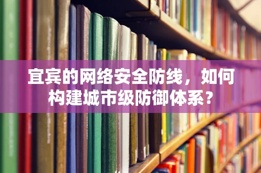 宜宾的网络安全防线，如何构建城市级防御体系？