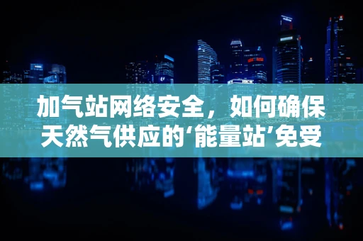 加气站网络安全，如何确保天然气供应的‘能量站’免受网络攻击？