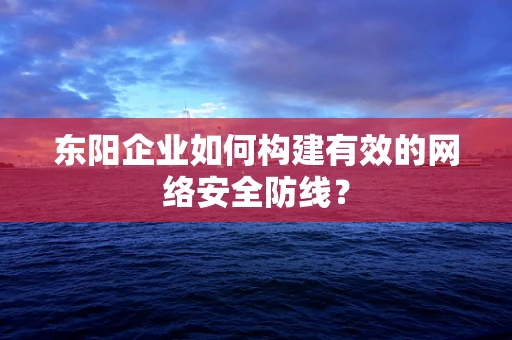 东阳企业如何构建有效的网络安全防线？