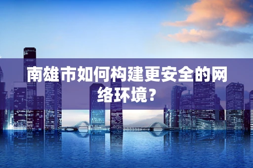 南雄市如何构建更安全的网络环境？