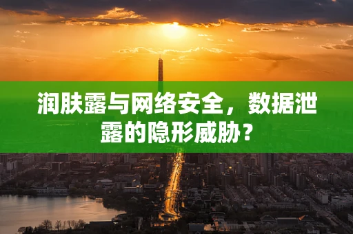 润肤露与网络安全，数据泄露的隐形威胁？