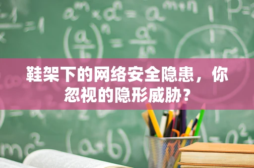 鞋架下的网络安全隐患，你忽视的隐形威胁？