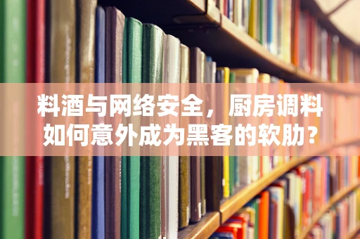 料酒与网络安全，厨房调料如何意外成为黑客的软肋？