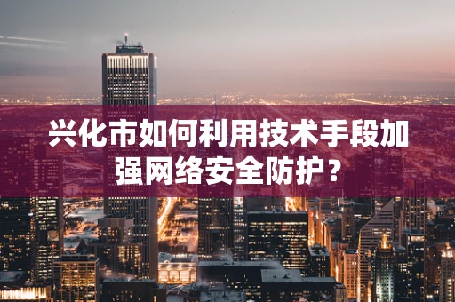 兴化市如何利用技术手段加强网络安全防护？