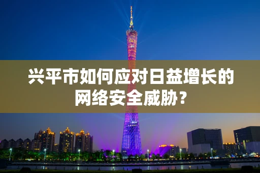 兴平市如何应对日益增长的网络安全威胁？