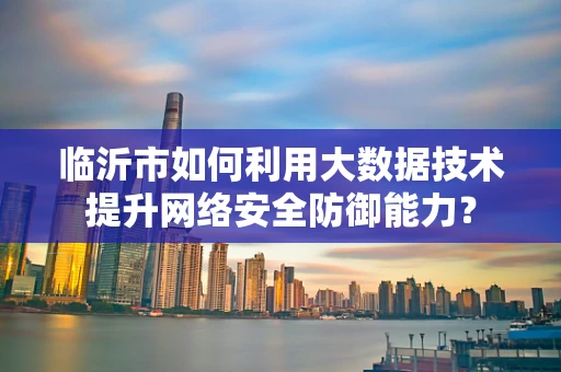 临沂市如何利用大数据技术提升网络安全防御能力？