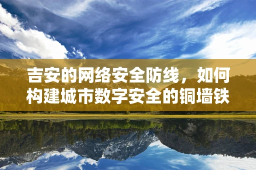 吉安的网络安全防线，如何构建城市数字安全的铜墙铁壁？