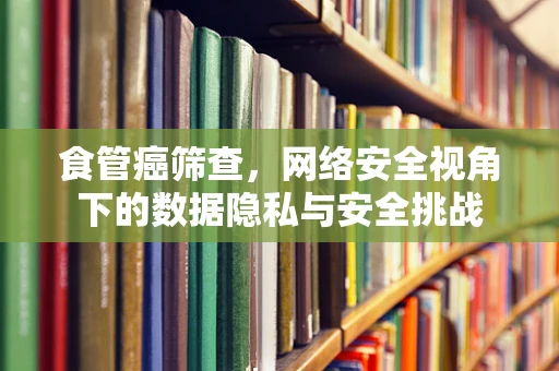 食管癌筛查，网络安全视角下的数据隐私与安全挑战