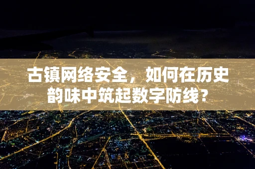 古镇网络安全，如何在历史韵味中筑起数字防线？