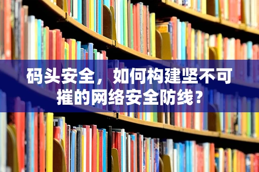 码头安全，如何构建坚不可摧的网络安全防线？