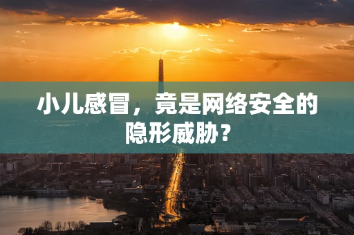 小儿感冒，竟是网络安全的隐形威胁？