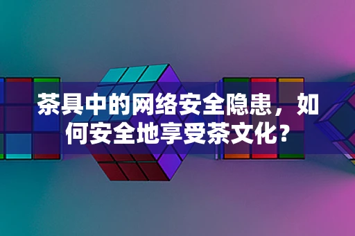 茶具中的网络安全隐患，如何安全地享受茶文化？